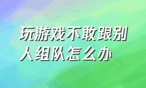 玩游戏不敢跟别人组队怎么办