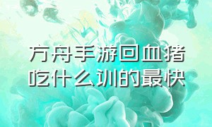 方舟手游回血猪吃什么训的最快