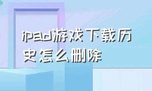 ipad游戏下载历史怎么删除（ipad下载的游戏怎么彻底删除）