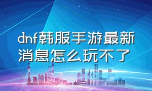 dnf韩服手游最新消息怎么玩不了