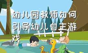 幼儿园教师如何引导幼儿自主游戏