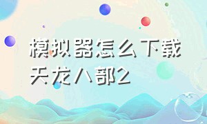 模拟器怎么下载天龙八部2（天龙八部2苹果版怎么上模拟器）