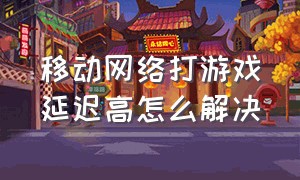 移动网络打游戏延迟高怎么解决