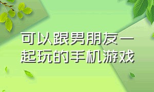 可以跟男朋友一起玩的手机游戏（适合和男朋友在手机上玩的游戏）