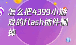 怎么把4399小游戏的flash插件删掉