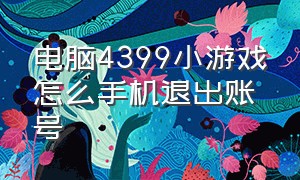 电脑4399小游戏怎么手机退出账号（电脑4399小游戏怎么手机退出账号登陆）