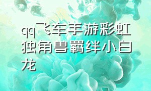 qq飞车手游彩虹独角兽羁绊小白龙（qq飞车手游万金油宠物小白龙）