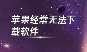 苹果经常无法下载软件（苹果手机无法下载软件）