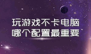 玩游戏不卡电脑哪个配置最重要（要想电脑打游戏不卡配置怎么选）