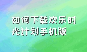 如何下载欢乐时光计划手机版（如何下载欢乐时光计划手机版本）