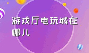 游戏厅电玩城在哪儿（电玩城游戏厅入口）