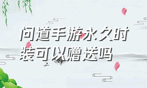 问道手游永久时装可以赠送吗（问道手游永久时装能赠送给好友吗）