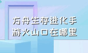 方舟生存进化手游火山口在哪里（方舟生存进化手游地穴在哪里）