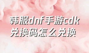 韩服dnf手游cdk兑换码怎么兑换