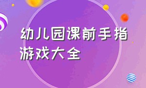 幼儿园课前手指游戏大全（幼儿园手指游戏大全三分钟左右）