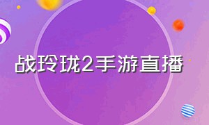 战玲珑2手游直播