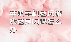 苹果手机老玩游戏老是闪退怎么办（苹果手机玩游戏一直闪退为什么）