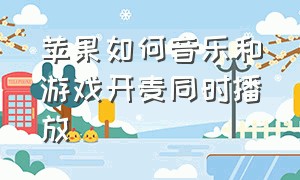 苹果如何音乐和游戏开麦同时播放（苹果手机怎么在游戏里开麦放歌）