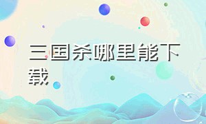 三国杀哪里能下载（三国杀在哪个平台上能下载）