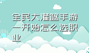 全民大灌篮手游一开始怎么选职业（全民大灌篮手游适合平民玩家吗）