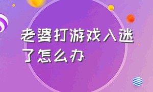 老婆打游戏入迷了怎么办