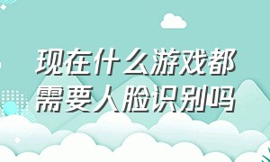 现在什么游戏都需要人脸识别吗（哪些流行游戏不用人脸识别）