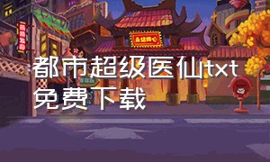 都市超级医仙txt免费下载（都市超级医仙txt免费阅读全文）