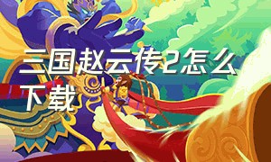 三国赵云传2怎么下载（赵云传2纵横天下在哪里下载）