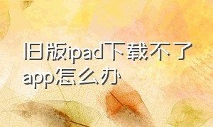 旧版ipad下载不了app怎么办（ipad不能从网站下载不了app怎么办）