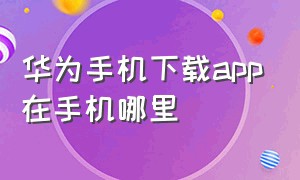 华为手机下载app在手机哪里（华为手机下载的app放在哪里）