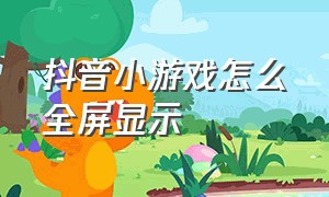 抖音小游戏怎么全屏显示（抖音小游戏怎么添加到桌面的）