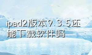 ipad2版本9.3.5还能下载软件吗