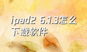 ipad2 6.1.3怎么下载软件（ipad10.3.3怎么下载软件）