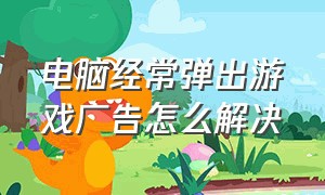 电脑经常弹出游戏广告怎么解决（电脑老是弹出来游戏广告怎么解决）