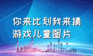 你来比划我来猜游戏儿童图片（你来比划我来猜游戏儿童图片）