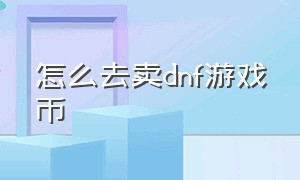 怎么去卖dnf游戏币（dnf怎么在网站出售游戏币）