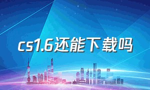 cs1.6还能下载吗（cs1.6还可以下载吗）