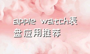 apple watch表盘应用推荐（apple watch表盘第三方软件推荐）
