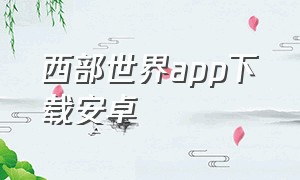 西部世界app下载安卓（手机版西部世界软件怎么下载）