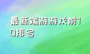 最新端游游戏前10排名（游戏排行榜前十名端游）