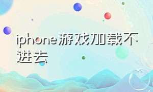 iphone游戏加载不进去（苹果手机为什么游戏加载不进去）