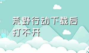 荒野行动下载后打不开（荒野行动下载后安装不了）