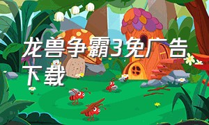 龙兽争霸3免广告下载（龙兽争霸3的下载入口在哪）