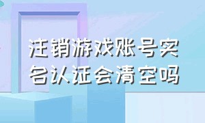 注销游戏账号实名认证会清空吗（注销游戏账号实名认证会清空吗）