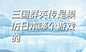 三国群英传是模仿日本哪个游戏的（三国群英传所有版本游戏推荐）