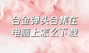 合金弹头合集在电脑上怎么下载