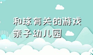 和球有关的游戏亲子幼儿园（幼儿园关于球的亲子室内游戏大全）