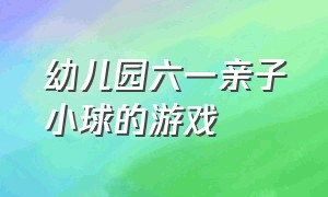 幼儿园六一亲子小球的游戏（六一大班亲子游戏室内最新游戏）