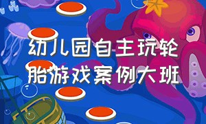 幼儿园自主玩轮胎游戏案例大班（幼儿园大班户外轮胎建构游戏案例）