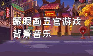 蒙眼画五官游戏背景音乐（蒙眼游戏背景音乐活跃气氛）